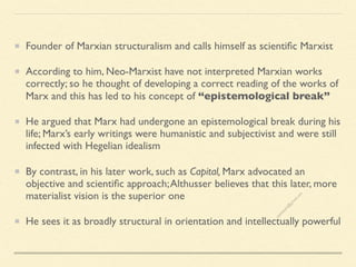 Founder of Marxian structuralism and calls himself as scientific Marxist
According to him, Neo-Marxist have not interpreted Marxian works
correctly; so he thought of developing a correct reading of the works of
Marx and this has led to his concept of “epistemological break”
He argued that Marx had undergone an epistemological break during his
life; Marx’s early writings were humanistic and subjectivist and were still
infected with Hegelian idealism
By contrast, in his later work, such as Capital, Marx advocated an
objective and scientific approach;Althusser believes that this later, more
materialist vision is the superior one
He sees it as broadly structural in orientation and intellectually powerful
s
e
e
i
t
s
s
a
m
@
g
m
a
i
l
.
c
o
m
 