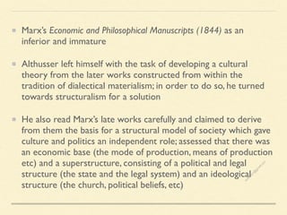 Marx’s Economic and Philosophical Manuscripts (1844) as an
inferior and immature
Althusser left himself with the task of developing a cultural
theory from the later works constructed from within the
tradition of dialectical materialism; in order to do so, he turned
towards structuralism for a solution
He also read Marx’s late works carefully and claimed to derive
from them the basis for a structural model of society which gave
culture and politics an independent role; assessed that there was
an economic base (the mode of production, means of production
etc) and a superstructure, consisting of a political and legal
structure (the state and the legal system) and an ideological
structure (the church, political beliefs, etc)
s
e
e
i
t
s
s
a
m
@
g
m
a
i
l
.
c
o
m
 