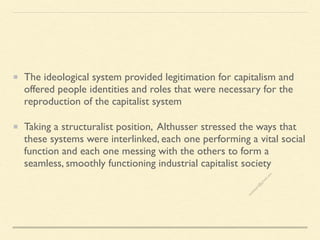 The ideological system provided legitimation for capitalism and
offered people identities and roles that were necessary for the
reproduction of the capitalist system
Taking a structuralist position, Althusser stressed the ways that
these systems were interlinked, each one performing a vital social
function and each one messing with the others to form a
seamless, smoothly functioning industrial capitalist society
s
e
e
i
t
s
s
a
m
@
g
m
a
i
l
.
c
o
m
 