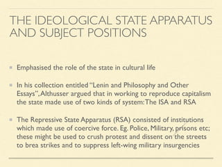 Emphasised the role of the state in cultural life
In his collection entitled “Lenin and Philosophy and Other
Essays”,Althusser argued that in working to reproduce capitalism
the state made use of two kinds of system:The ISA and RSA
The Repressive State Apparatus (RSA) consisted of institutions
which made use of coercive force. Eg. Police, Military, prisons etc;
these might be used to crush protest and dissent on the streets
to brea strikes and to suppress left-wing military insurgencies
THE IDEOLOGICAL STATE APPARATUS
AND SUBJECT POSITIONS
s
e
e
i
t
s
s
a
m
@
g
m
a
i
l
.
c
o
m
 