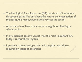 The Ideological State Apparatus (ISA) consisted of institutions
that promulgated illusions about the nature and organisation of
society. Eg. the media, church and above all the school
All of these have links to the state via regulation, funding or
administration
In pre-capitalist society, Church was the most important ISA,
today it is educational system
It provided the trained, passive, and compliant workforce
required by capitalist enterprise
s
e
e
i
t
s
s
a
m
@
g
m
a
i
l
.
c
o
m
 