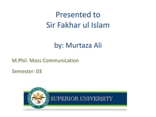 Presented to
Sir Fakhar ul Islam
by: Murtaza Ali
M.Phil. Mass Communication
Semester: 03

1

 