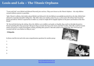 Louis and Lola – The Titanic Orphans

  ““Louis and Lola” were Michel and Edmond Navratil, four and two. They were known as the Titanic Orphans – the only children
  rescued without a parent or guardian.

  “After Titanic’s collision, their father placed Michel and Edmond in the last lifeboat successfully launched from the ship. Michel later
  claimed to remember his father telling him: “My child, when your mother comes for you, as she surely will, tell her that I loved her
  dearly and still do. Tell her I expected her to follow us, so that we might all live happily together in the peace and freedom of the New
  World.”.

  “M. Navratil died during the sinking. Since the children were toddlers and spoke no English, they could not identify themselves.
  French-speaking first-class passenger Margaret Hays cared for the boys at her home until their mother, Marcelle, could be located,
  which occurred as a result of newspaper articles including their pictures. Marcelle sailed to New York City, New York and was
  reunited with her sons (below) on May 16, 1912.”

  - Wikipedia



  In threes read the text and write some comprehension questions for another group:

  1.

  2.

  3.

  4.

  5.




                                                         www.theenglishschoolcomo.com
                                                         http://theenglishschoolcomo.me
 