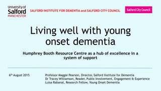 Living well with young
onset dementia
Humphrey Booth Resource Centre as a hub of excellence in a
system of support
6th August 2015 Professor Maggie Pearson, Director, Salford Institute for Dementia
Dr Tracey Williamson, Reader, Public Involvement, Engagement & Experience
Luisa Rabanal, Research Fellow, Young Onset Dementia
SALFORD INSTITUTE FOR DEMENTIA and SALFORD CITY COUNCIL
 