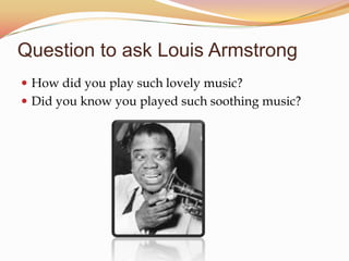 Question to ask Louis Armstrong
How did you play such lovely music?
Did you know you played such soothing music?