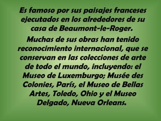 Es famoso por sus paisajes franceses ejecutados en los alrededores de su casa de Beaumont-le-Roger.  Muchas de sus obras han tenido reconocimiento internacional, que se conservan en las colecciones de arte de todo el mundo, incluyendo: el Museo de Luxemburgo; Musée des Colonies, París, el Museo de Bellas Artes, Toledo, Ohio y el Museo Delgado, Nueva Orleans .  