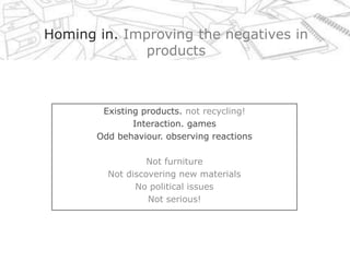 Homing in. Improving the negatives in products Existing products. not recycling! Interaction. games Odd behaviour. observing reactions Not furniture  Not discovering new materials No political issues Not serious! 