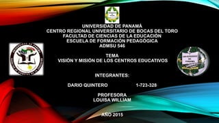UNIVERSIDAD DE PANAMÁ
CENTRO REGIONAL UNIVERSITARIO DE BOCAS DEL TORO
FACULTAD DE CIENCIAS DE LA EDUCACIÓN
ESCUELA DE FORMACIÓN PEDAGÓGICA
ADMSU 546
TEMA
VISIÓN Y MISIÓN DE LOS CENTROS EDUCATIVOS
INTEGRANTES:
DARIO QUINTERO 1-723-328
PROFESORA
LOUISA WILLIAM
AÑO 2015
 
