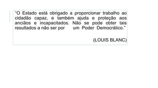 “O Estado está obrigado a proporcionar trabalho ao
cidadão capaz, e também ajuda e proteção aos
anciãos e incapacitados. Não se pode obter tais
resultados a não ser por um Poder Democrático.”
(LOUIS BLANC)
 