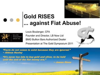 Gold RISES
                 ... against Fiat Abuse!
                   Louis Boulanger, CFA
                   Founder and Director, LB Now Ltd
                   BMG Bullion Bars Authorized Dealer
                   Presentation at The Gold Symposium 2011

“Facts do not cease to exist because they are ignored.”
~ Aldous Huxley
“It's never too late to buy gold and silver, to be held
until the end of the fiat money era.”
                                             ~ James Dines
 