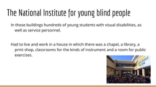 The National Institute for young blind people
In those buildings hundreds of young students with visual disabilities, as
well as service personnel.
Had to live and work in a house in which there was a chapel, a library, a
print shop, classrooms for the kinds of instrument and a room for public
exercises.