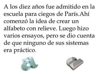 A los diez años fue admitido en la escuela para ciegos de París.Ahí comenzó la idea de crear un alfabeto con relieve. Luego hizo varios ensayos, pero se dio cuenta de que ninguno de sus sistemas era práctico .  