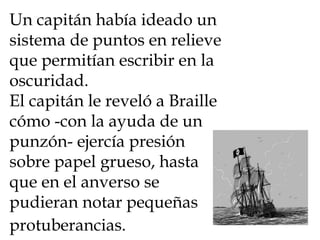 Un capitán había ideado un sistema de puntos en relieve que permitían escribir en la oscuridad.  El capitán le reveló a Braille cómo -con la ayuda de un punzón- ejercía presión sobre papel grueso, hasta que en el anverso se pudieran notar pequeñas protuberancias.   