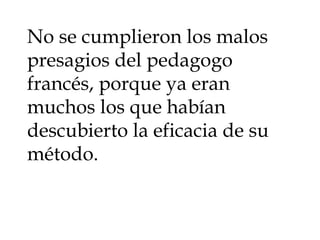 No se cumplieron los malos presagios del pedagogo francés, porque ya eran muchos los que habían descubierto la eficacia de su método.  