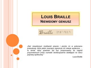 LOUIS BRAILLE
NIEWIDOMY GENIUSZ
„Dać niewidomym możliwość pisania i pomóc im w pokonaniu
przeszkody, która jakże znacząco ogranicza ich relacje społeczne …
to temat, który powinien był być proponowany do nagród
przyznawanych przez rozmaite stowarzyszenia działające na rzecz
poprawy społecznej.”
Louis Braille
 