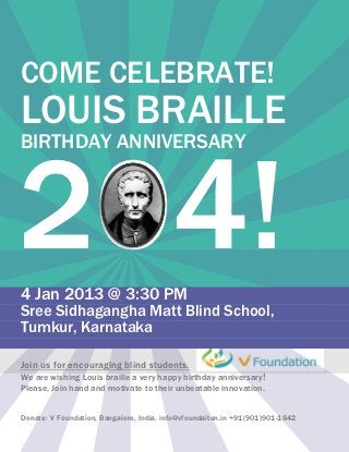 COME CELEBRATE!
LOUIS BRAILLE


204!
BIRTHDAY ANNIVERSARY




4 Jan 2013 @ 3:30 PM
Sree Sidhagangha Matt Blind School,
Tumkur, Karnataka

Join us for encouraging blind students.
We are wishing Louis braille a very happy birthday anniversary!
Please, Join hand and motivate to their unbeatable innovation.


Donate: V Foundation, Bangalore, India. info@vfoundaiton.in +91(901)901-1842
 