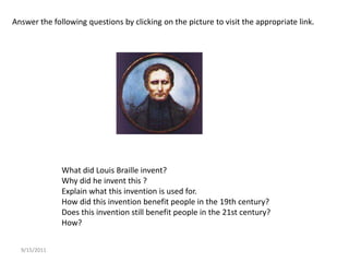 9/15/2011 Answer the following questions by clicking on the picture to visit the appropriate link. What did Louis Braille invent? Why did he invent this ? Explain what this invention is used for. How did this invention benefit people in the 19th century? Does this invention still benefit people in the 21st century? How? 9/15/2011 