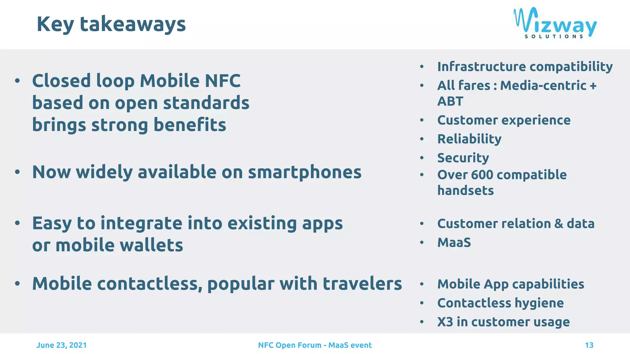 Key takeaways
• Closed loop Mobile NFC
based on open standards
brings strong benefits
13
June 23, 2021 NFC Open Forum - MaaS event
• Now widely available on smartphones
• Infrastructure compatibility
• All fares : Media-centric +
ABT
• Customer experience
• Reliability
• Security
• Over 600 compatible
handsets
• Easy to integrate into existing apps
or mobile wallets
• Customer relation & data
• MaaS
• Mobile contactless, popular with travelers • Mobile App capabilities
• Contactless hygiene
• X3 in customer usage
 