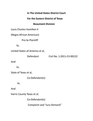 In The United States District Court

                 For the Eastern District of Texas
                        Beaumont Division
Louis Charles Hamilton II
(Negro African American)
            Pro Se Plaintiff
      Vs.
United States of America et al,
                 Defendant          Civil No. 1:2011-CV-00122
And
      Vs.
State of Texas et al,
                 Co-Defendant(s)
      Vs.
And
Harris County Texas et al,
                 Co-Defendant(s)
                  Complaint and “Jury Demand”
 
