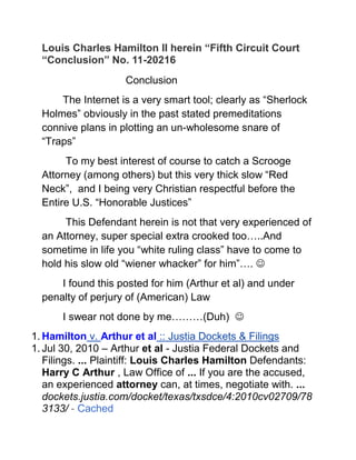 Louis Charles Hamilton II herein “Fifth Circuit Court “Conclusion” No. 11-20216 <br />Conclusion<br />The Internet is a very smart tool; clearly as “Sherlock Holmes” obviously in the past stated premeditations connive plans in plotting an un-wholesome snare of “Traps”<br /> To my best interest of course to catch a Scrooge Attorney (among others) but this very thick slow “Red Neck”,  and I being very Christian respectful before the Entire U.S. “Honorable Justices”<br /> This Defendant herein is not that very experienced of an Attorney, super special extra crooked too…..And sometime in life you “white ruling class” have to come to hold his slow old “wiener whacker” for him”…. <br />I found this posted for him (Arthur et al) and under penalty of perjury of (American) Law <br />I swear not done by me………(Duh)   <br />Hamilton v. Arthur et al :: Justia Dockets & Filings<br />Jul 30, 2010 – Arthur et al - Justia Federal Dockets and Filings. ... Plaintiff: Louis Charles Hamilton Defendants: Harry C Arthur , Law Office of ... If you are the accused, an experienced attorney can, at times, negotiate with. ...dockets.justia.com/docket/texas/txsdce/4:2010cv02709/783133/ - Cached<br />Finally having calculate, conclude and process all charted scenario to the end story line of my “Sherlock Holmes” Case of “The Talking Treasure Box”, <br /> I present this only design final concrete legal conclusion,<br /> That the very second Defendant/Appelees  (Arthur Esq. et al) herein is force to give up the very (OMG) heart breaking official damaging “court deposition” <br />“That I want”…….of him (Houston Texas Scrooge Attorney Harry C. Arthur Esq.) <br />“Hiding mutable assets” worth over in excess of “12 -18”… Millions of Dollars” when the “RICO Specialist Attorney Crook himself claim he is “flat broke” & losing lots of greedy money and retail value on “National Wire News no less ….while degrading me with this theft scheme and XXX pissing me off with the bull crap, to the point I wanting to Kill him<br />Loser Attorney Ass can’t even clean “stale old 4 year shit stains off the place in (4) years let alone paint it ever” ……..<br />And flip a “stupid script” from the mutable “grave robbing” “Ambulance chasing convoy events” idle hands is the extreme “devil work shop” conjuring plan then went scheming after “Christ Church Cathedral et al” <br />To pillage, plunder, and fucking steal from, being very serious intent too, in close it down forever, and start a new crooked real estate scam of some sorts of crooked type….. <br />Were I (Appellant) was and still is (Navy Ninja) very poor eating a dam bowl of free USDA Government sponsor very needed “Good Food” waiting to slap the “Holy Crap” out of “Scrooge”, and Kick all of his “teeth out” via my 10 ½ steel toe tennis got them on sale at Wal-Mart…….if your “white ruling class” Slow Justice System let him lose…….<br /> Then and only then will this “thick”, extra dim lightly stale flour, retarded, Slow, Dead Turkey Smelling “Jim Crow Cracker Red Neck” Sorry Scrooge “Church Stealing Bastard Ass” Lug Nut Attorney,<br /> Whom being real brain dead slow enough to think of possibly “hey earth” to “stupid crook” try more working on “receptacle start into negotiation” terms…………..<br />My, my, “Dear Watson” what a shameful never ending “Sherlock Holmes” Case of “The Talking Treasure Box” Classic Display (XXX Loser)….ha, ha<br /> Any way and then I will take his loser ass “money”<br />Wither he “negotiation on term or I had to squeeze it” out of his Scrooge sorry ass hide in a high profile Circus Clown Show “Jury Trial” <br />As I (Appellant) clearly stated before God and National News see me now “soon or later”<br />To include but not limited to of deposited a very large chunk of said “Dirt Bags Crooks et al” sorry greedy hostile “takeover money” in the “Holy 170 year Old Church”<br /> Where it “fucking belongs” in the first dam place…and the four “Holy contours of Heaven” can close…<br />I don’t have to choke the “green-n-yellow lime” Puppy dog shit out of “The Attorney General” of the United States of America very exclusive himself, and his young group of four eye extra slow puppy dogs……….<br />Whom I be planning to be throwing “Lot’s of Hot Legal grease on” each and every one<br /> As I listen to them “Screaming and howling” all the Way to the “White House”…..”Help Me”…<br />.Begging the over work President (Obama) with this silly crappy shit about call in them special people in “Vatican City” have them send in some holy church folks with that special “Holy Water” (ASAP)……..”That Nigger Tripping again”……<br />Me “Cmdr. Bluefin” United States Ninja Navy (Laughing real good on the inside…. “Trust me”) <br />And soon going on a Legal Federal Court XXX Trashing spree for the next 4 ungodly painful years of what’s he hiding behind that infamous dam crazy door B<br />And then you all “Federal Justices” …”one by one” each and all ……”Honorable or Not”…. may have your “Judicial Rest”……If My Dam “Grandmother” …..<br />”The Holy Nun” is not trap on the flipping Internet any more, this case is brought before a Honorable Court<br />Jesus Christ is (Happy Finally) and the “Holy Cathedral Church” is Especially Saved from the Crooked Houston Scrooge Attorney…….like I told ya “he done it”<br />…….You guys are like so slooooooooooooooow.   <br />Respectfully   (Got Jesus)       <br />   Louis Charles Hamilton II<br />Pro Se Appellant<br />
