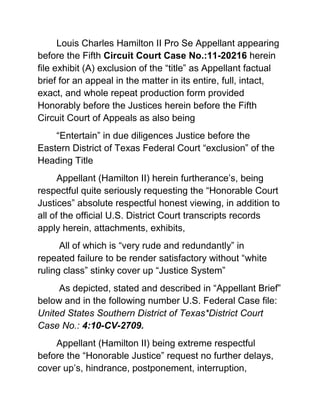 Louis Charles Hamilton II Pro Se Appellant appearing before the Fifth Circuit Court Case No.:11-20216 herein file exhibit (A) exclusion of the “title” as Appellant factual brief for an appeal in the matter in its entire, full, intact, exact, and whole repeat production form provided Honorably before the Justices herein before the Fifth Circuit Court of Appeals as also being <br />“Entertain” in due diligences Justice before the Eastern District of Texas Federal Court “exclusion” of the Heading Title<br />Appellant (Hamilton II) herein furtherance’s, being respectful quite seriously requesting the “Honorable Court Justices” absolute respectful honest viewing, in addition to all of the official U.S. District Court transcripts records apply herein, attachments, exhibits,<br /> All of which is “very rude and redundantly” in repeated failure to be render satisfactory without “white ruling class” stinky cover up “Justice System”<br /> As depicted, stated and described in “Appellant Brief” below and in the following number U.S. Federal Case file: United States Southern District of Texas*District Court Case No.: 4:10-CV-2709.<br />Appellant (Hamilton II) being extreme respectful before the “Honorable Justice” request no further delays, cover up’s, hindrance, postponement, interruption, procrastinate, put off, in light of all factual evidences supporting the Appellant (Hamilton II) since day one of these crude actual (RICO) “Mail and Wire” Fraud act(s) and Action(s) of all of the (Appellees) listed herein being “first and foremost” criminal intent committed against a “Holy Church” for Christ sake…involving the Appellant (Hamilton II) <br />Appellant (Hamilton II) move with strong “Demand” (Appellees) Harry C. Arthur Esq. et al” to turn over the deposition (ASAP) being fully complain of as additional standing 100% proof of the Appellees, Harry C. Arthur list of imprudence, transgression, indiscretions, misdeeds, causing complete blunder of Justice in such cover up’s and all (Appellees) stand before a Honest United States Jury Trial even if they are All Attorney(s) at Law, <br />They all took the responsible steps to flirt on the Illegal (RICO) criminal enterprise “wild side” and they shall all be brought before Justice one way or another.<br />The United States Bob Casey Federal Court House and The Harris County 215 District Court  Houston Texas both being “quite shameful selective delusional”, and extreme being pass bogus in keeping prime evidence such as the deposition of (Harry C. Arthur) “Wrongdoing and impropriety” to be in production<br /> This would clear all matters up quite extremely quickly <br /> (Appellant) state respectful “However” before the “Honorable Justice” (Hamilton II) Appellant herein having obtain the same needed evidences, proof the U.S. District Court was quite bogus in refusal from (Appellees) Harry C. Arthur Esq. “Jim Crow Red Neck Cracker <br />Complete “Greedy Houston Texas Scrooge” trailer trash policy of dumping his commercial legal client’s entire legal court files, and his own Harry C. Arthur Esq.” personal business records” on the ground for “Trash” <br />Especially for my Louis Charles Hamilton II “Sherlock Holmes” and “Doctor Watson” non-fiction  Case of the “Talking Treasure Box” to have our fine way with in (my, my, I say Watson) such prime picking of meaty substances of sorts all of which standing already honestly proof fully file in Justice in a USDA Federal Courthouse and being useless redundant.<br />Appellant Brief<br />that on or about the 24th day of February 2011 the Plaintiff filed the filing civil cause action H-10-2709 with all of its facts and also the Plaintiff Motion in Opposition not to dismiss same cause H-10-2709 all of which will show the above Honorable Justices as following:<br />In The United States of America District Court<br />For The Southern District of Texas<br />Houston Division<br />Louis Charles Hamilton II AMEND COMPLAINT # 2<br />Plaintiff<br />Vs.      Civil Action No: H-10-2709<br />Harry C. Arthur (Esq.)<br />Law Office of Harry C. Arthur et al, and <br />Marine Building, L.L.C. et al<br />Defendant(s)<br />And<br />Christ Church Cathedral et al<br />Co-Defendants<br />Comes Now the Pro Se Plaintiff, Louis Charles Hamilton II, herein files this Second Amend Complaint,<br /> Plaintiff will show the Entitled Above Honorable Court “Detail Facts” against all described Defendants, Harry C. Arthur (Esq.), Law Office of “Harry C. Arthur et al”, “Marine Building, L.L.C. et al”, and The Co-Defendants<br /> “Christ Church Cathedral” et al all being within Houston Texas, (United States of America)<br />And for cause the Pro Se Plaintiff, Louis Charles Hamilton II, will show the Honorable Court as Follows: <br />             Fact(s)<br />To Wit: The Pro Se Plaintiff Louis Charles Hamilton II, Respectfully assert all truthful material facts herein before the above entitled-Honorable U.S. District Court and making declaration under penalty of Law in that on or about (Nov. 23, 2009 -- three days before Thanksgiving Day)- To Wit:<br />The Defendant (Arthur) and Co-Defendant(s) hereafter named (Law office of Harry C. Arthur) <br />And Co-Defendant(s) (Marine Building L.L.C.) instituted a malicious civil action tort against Christ Church Cathedral Naming the (Beacon) within the suit seeking several cause of actions namely aim to shut down (Christ);<br /> Which capture “News Headlines” as breaking news story local and nationwide through transmitting via device such as newspapers, radio, T.V. and Internet” labeling Houston Texas as “Derelict town” “USA” and the Defendant “Harry C. Arthur Esq. a/k/a “Scrooge” going to put a handle on things and toss out the “Nasty” Plaintiff and all homeless people at the homeless center base upon them being a nuisances among other charges made by (Arthur). <br />To include but not limited to defendant(s) collectively sought to among other things impose a permanent injunction against (Christ) to shut down The Beacon, the homeless center, on the ground it's a quot;
private nuisance”;<br /> Claiming among other things in a “Hostile Tort containing defamatory, discriminatory  and Invidious Discrimination fashion that the Plaintiff and other(s) similar situated just simply mill about, panhandle, bum cigarettes, urinate, defecate, sleep and make a general nuisance of themselves;<br />See: Harry C. Arthur et al and the Marine Building L.L.C. et al vs. (Christ) Filed in Harris County Texas District Court in Houston Texas.<br />In said suit against Christ Church Cathedral, filed on Nov. 23, 2009 -- three days before Thanksgiving – The Defendant herein Arthur and The Co-Defendant Marine Building et al seek a minimum of $250,000 in damages from Christ Church Cathedral and The Beacon to compensate them for the loss of rentals in the three-story building and its market value. <br />Defendant Arthur's trial firm is in the building, which is located diagonally across an intersection from The Beacon.<br /> The Beacon is operated by Cathedral Health & Outreach Ministries, a nonprofit established by the cathedral. <br />  <br />The Plaintiff asserts that (Arthur) in Christ church cathedral alleges that the quot;
derelictsquot;
 (Christ church cathedral) assists has become a public nuisance, destroying the value of his business and property in the process. <br />To include but not limited to Defendant (Arthur) further defaming and applying invidious discrimination tact’s against the Plaintiff  reputation by accusing the Plaintiff to be a danger to the health and safety of others in the adjacent areas,”<br /> The defendant (Arthur) suit further states. “The (Plaintiff) and other individuals sing play music, dance, and fight and (do) other “undesirable activities”<br />The Defendant (Arthur) says. Further that quot;
If all you do is feed them, you encourage them to stay on the street. And I'm afraid that may be kind of a little bit what's happening. They don't have any incentive to do anything.quot;
<br />The Plaintiff will show the Honorable Court that each and every defendant listed and described above conspire in concert with their individual legal profession as (Attorney of Law) to organize fraudulent representation of Finances in “material facts” in civil tort filing as described above in that the defendants collectively willfully wanton and aggressively committed the following:<br />,[object Object]