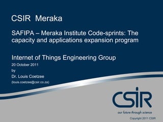 CSIR Meraka
SAFIPA – Meraka Institute Code-sprints: The
capacity and applications expansion program

Internet of Things Engineering Group
20 October 2011
by
Dr. Louis Coetzee
(louis.coetzee@csir.co.za)




                                        Copyright 2011 CSIR
 