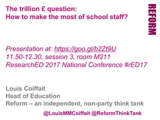 @LouisMMCoiffait @ReformThinkTank
The trillion £ question:
How to make the most of school staff?
Presentation at: https://goo.gl/b2Zt9U
11.50-12.30, session 3, room M211
ResearchED 2017 National Conference #rED17
Louis Coiffait
Head of Education
Reform – an independent, non-party think tank
 