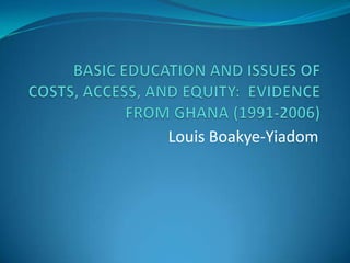 BASIC EDUCATION AND ISSUES OF COSTS, ACCESS, AND EQUITY:  EVIDENCE FROM GHANA (1991-2006) Louis Boakye-Yiadom 
