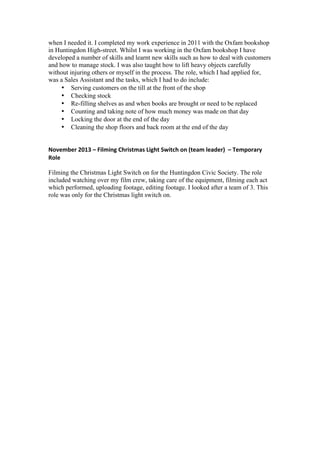 when I needed it. I completed my work experience in 2011 with the Oxfam bookshop
in Huntingdon High-street. Whilst I was working in the Oxfam bookshop I have
developed a number of skills and learnt new skills such as how to deal with customers
and how to manage stock. I was also taught how to lift heavy objects carefully
without injuring others or myself in the process. The role, which I had applied for,
was a Sales Assistant and the tasks, which I had to do include:
• Serving customers on the till at the front of the shop
• Checking stock
• Re-filling shelves as and when books are brought or need to be replaced
• Counting and taking note of how much money was made on that day
• Locking the door at the end of the day
• Cleaning the shop floors and back room at the end of the day
November	
  2013	
  –	
  Filming	
  Christmas	
  Light	
  Switch	
  on	
  (team	
  leader)	
  	
  –	
  Temporary	
  
Role	
  
Filming the Christmas Light Switch on for the Huntingdon Civic Society. The role
included watching over my film crew, taking care of the equipment, filming each act
which performed, uploading footage, editing footage. I looked after a team of 3. This
role was only for the Christmas light switch on.
 