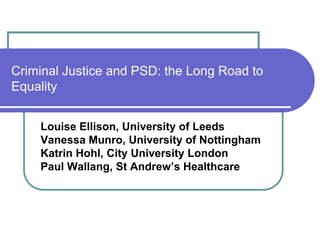Criminal Justice and PSD: the Long Road to
Equality
Louise Ellison, University of Leeds
Vanessa Munro, University of Nottingham
Katrin Hohl, City University London
Paul Wallang, St Andrew’s Healthcare
 