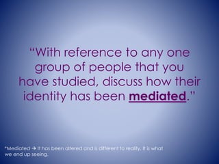 “With reference to any one 
group of people that you 
have studied, discuss how their 
identity has been mediated.” 
*Mediated  It has been altered and is different to reality. It is what 
we end up seeing. 
 