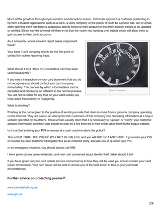 Time for Questions
Much of the growth is through impersonation and deception scams. Criminals approach a customer pretending to
be from a trusted organisation such as a bank, a utility company or the police. It could be a phone call, text or email,
often claiming there has been a suspicious activity linked to their account or that their account needs to be updated
or verified. Either way the criminal will then try to trick the victim into handing over details which will allow them to
gain access to their bank accounts.
As a consumer, where should I report cases of payment
fraud?
Your bank / card company should be the first point of
contact for victims reporting fraud.
What should I do if I think my Contactless card has been
used fraudulently?
If you see a transaction on your card statement that you do
not recognise you should contact your card company
immediately. The process by which a Contactless card is
cancelled and blocked is no different to the normal process.
You will not be liable for any loss on your card unless you
have acted fraudulently or negligently.
What is phishing?
Phishing is the name given to the practice of sending e-mails that claim to come from a genuine company operating
on the Internet. They are sent in an attempt to trick customers of that company into disclosing information at a bogus
website operated by fraudsters. These emails usually claim that it is necessary to “update” or “verify” your customer
account information and they urge people to click on a link from the e-mail which takes them to the bogus website.
Is it true that entering your PIN in reverse at a cash machine alerts the police?
This is NOT TRUE. THE POLICE WILL NOT BE CALLED, and you will NOT GET ANY CASH. If you enter your PIN
in reverse the cash machine will register this as an incorrect entry, and ask you to re-enter your PIN.
In an emergency situation, you should always call 999.
I have given out my personal details, and now I am concerned about identity theft. What should I do?
If you have given out your card details and are concerned as to how they will be used you should contact your card
issuer immediately. Your card issuer will be able to advise you of the best action to take in your particular
circumstances.
Further advice on protecting yourself:
www.identitytheft.org.uk.
www.gov.uk
2/4
 