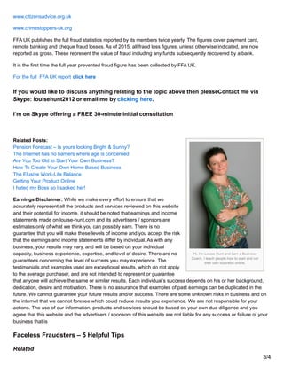 Hi, I’m Louise Hunt and I am a Business
Coach. I teach people how to start and run
their own business online.
www.citizensadvice.org.uk
www.crimestoppers-uk.org
FFA UK publishes the full fraud statistics reported by its members twice yearly. The figures cover payment card,
remote banking and cheque fraud losses. As of 2015, all fraud loss figures, unless otherwise indicated, are now
reported as gross. These represent the value of fraud including any funds subsequently recovered by a bank.
It is the first time the full year prevented fraud figure has been collected by FFA UK.
For the full FFA UK report click here
If you would like to discuss anything relating to the topic above then pleaseContact me via
Skype: louisehunt2012 or email me by clicking here.
I’m on Skype offering a FREE 30-minute initial consultation
Related Posts:
Pension Forecast – Is yours looking Bright & Sunny?
The Internet has no barriers where age is concerned
Are You Too Old to Start Your Own Business?
How To Create Your Own Home Based Business
The Elusive Work-Life Balance
Getting Your Product Online
I hated my Boss so I sacked her!
Earnings Disclaimer: While we make every effort to ensure that we
accurately represent all the products and services reviewed on this website
and their potential for income, it should be noted that earnings and income
statements made on louise-hunt.com and its advertisers / sponsors are
estimates only of what we think you can possibly earn. There is no
guarantee that you will make these levels of income and you accept the risk
that the earnings and income statements differ by individual. As with any
business, your results may vary, and will be based on your individual
capacity, business experience, expertise, and level of desire. There are no
guarantees concerning the level of success you may experience. The
testimonials and examples used are exceptional results, which do not apply
to the average purchaser, and are not intended to represent or guarantee
that anyone will achieve the same or similar results. Each individual’s success depends on his or her background,
dedication, desire and motivation. There is no assurance that examples of past earnings can be duplicated in the
future. We cannot guarantee your future results and/or success. There are some unknown risks in business and on
the internet that we cannot foresee which could reduce results you experience. We are not responsible for your
actions. The use of our information, products and services should be based on your own due diligence and you
agree that this website and the advertisers / sponsors of this website are not liable for any success or failure of your
business that is
Faceless Fraudsters – 5 Helpful Tips
Related
3/4
 