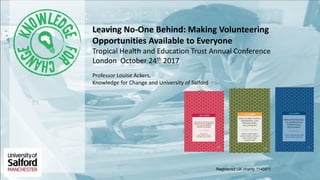 Registered UK charity 1146911
Leaving No-One Behind: Making Volunteering
Opportunities Available to Everyone
Tropical Health and Education Trust Annual Conference
London October 24th 2017
Professor Louise Ackers,
Knowledge for Change and University of Salford
 