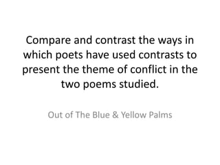 Compare and contrast the ways in 
which poets have used contrasts to 
present the theme of conflict in the 
two poems studied. 
Out of The Blue & Yellow Palms 
 