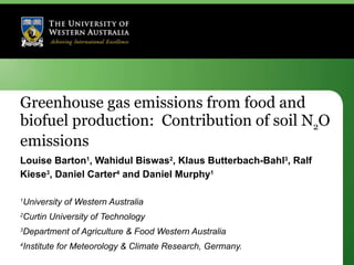 Greenhouse gas emissions from food and biofuel production:  Contribution of soil N 2 O emissions Louise Barton 1 , Wahidul Biswas 2 , Klaus Butterbach-Bahl 3 , Ralf Kiese 3 , Daniel Carter 4  and Daniel Murphy 1 1 University of Western Australia  2 Curtin University of Technology  3 Department of Agriculture & Food Western Australia 4 Institute for Meteorology & Climate Research, Germany. 