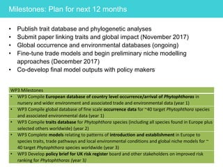 Milestones: Plan for next 12 months
• Publish trait database and phylogenetic analyses
• Submit paper linking traits and global impact (November 2017)
• Global occurrence and environmental databases (ongoing)
• Fine-tune trade models and begin preliminary niche modelling
approaches (December 2017)
• Co-develop final model outputs with policy makers
WP3 Milestones
• WP3 Compile European database of country level occurrence/arrival of Phytophthoras in
nursery and wider environment and associated trade and environmental data (year 1)
• WP3 Compile global database of fine scale occurrence data for ~40 target Phytophthora species
and associated environmental data (year 1)
• WP3 Compile traits database for Phytophthora species (including all species found in Europe plus
selected others worldwide) (year 2)
• WP3 Complete models relating to patterns of introduction and establishment in Europe to
species traits, trade pathways and local environmental conditions and global niche models for ~
40 target Phytophthora species worldwide (year 3)
• WP3 Develop policy brief for UK risk register board and other stakeholders on improved risk
ranking for Phytophthoras (year 3)
 