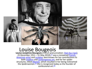 Louise Bougeois [lwiz buʁʒwa];
Louise Joséphine Bourgeois (French pronunciation:
 25 December 1911 – 31 May 2010),[1] was a renowned French-
American artist and sculptor, best known for her contributions to
     both modern and contemporary art, and for her spider
structures, titled Maman, which resulted in her being nicknamed
  the Spiderwoman.[2] She is recognized today as the founder of
                       confessional art.[3]
 