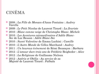 CINÉMA
 2008 : La Fille de Monaco d'Anne Fontaine : Audrey
Varella
 2009 : Le Petit Nicolas de Laurent Tirard : La fleuriste
 2010 : Blanc comme neige de Christophe Blanc: Michele
 2010 : Les Aventures extraordinaires d'Adèle Blanc-
Sec de Luc Besson : Adèle Blanc-Sec
 2010 : Sweet Valentine de Emma Luchini : Camille
 2010 : L'Autre Monde de Gilles Marchand : Audrey
 2011 : Un heureux événement de Rémi Bezançon : Barbara
 2012 : L'amour dure trois ans de Frédéric Beigbeder : Alice
 2012 : La Religieuse de Guillaume Nicloux
 2012 : Astérix et Obélix : Au service de sa
Majesté de Laurent Tirard : Falbala
 