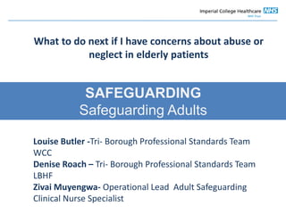 Safeguarding
SAFEGUARDING
Safeguarding Adults
Louise Butler -Tri- Borough Professional Standards Team
WCC
Denise Roach – Tri- Borough Professional Standards Team
LBHF
Zivai Muyengwa- Operational Lead Adult Safeguarding
Clinical Nurse Specialist
What to do next if I have concerns about abuse or
neglect in elderly patients
 