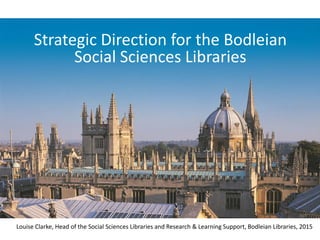 Strategic Direction for the Bodleian
Social Sciences Libraries
Louise Clarke, Head of the Social Sciences Libraries and Research & Learning Support, Bodleian Libraries, 2015
 