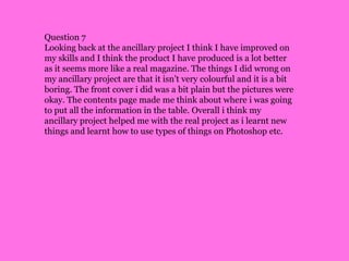 Question 7Looking back at the ancillary project I think I have improved on my skills and I think the product I have produced is a lot better as it seems more like a real magazine. The things I did wrong on my ancillary project are that it isn’t very colourful and it is a bit boring. The front cover i did was a bit plain but the pictures were okay. The contents page made me think about where i was going to put all the information in the table. Overall i think my ancillary project helped me with the real project as i learnt new things and learnt how to use types of things on Photoshop etc.