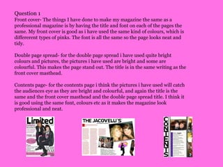 Question 1Front cover- The things I have done to make my magazine the same as a professional magazine is by having the title and font on each of the pages the same. My front cover is good as i have used the same kind of colours, which is differerent types of pinks. The font is all the same so the page looks neat and tidy.Double page spread- for the double page spread i have used quite bright colours and pictures, the pictures i have used are bright and some are colourful. This makes the page stand out. The title is in the same writing as the front cover masthead. Contents page- for the contents page i think the pictures i have used will catch the audiences eye as they are bright and colourful, and again the title is the same and the front cover masthead and the double page spread title. I think it is good using the same font, colours etc as it makes the magazine look professional and neat.