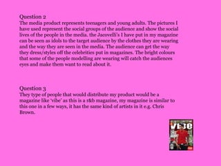 Question 2The media product represents teenagers and young adults. The pictures I have used represent the social groups of the audience and show the social lives of the people in the media. the Jacovelli’s I have put in my magazine can be seen as idols to the target audience by the clothes they are wearing and the way they are seen in the media. The audience can get the way they dress/styles off the celebrities put in magazines. The bright colours that some of the people modelling are wearing will catch the audiences eyes and make them want to read about it.Question 3They type of people that would distribute my product would be a magazine like ‘vibe’ as this is a r&b magazine, my magazine is similar to this one in a few ways, it has the same kind of artists in it e.g. Chris Brown.