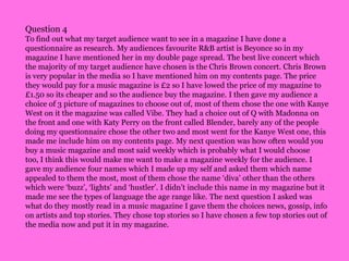 Question 4To find out what my target audience want to see in a magazine I have done a questionnaire as research. My audiences favourite R&B artist is Beyonce so in my magazine I have mentioned her in my double page spread. The best live concert which the majority of my target audience have chosen is the Chris Brown concert. Chris Brown is very popular in the media so I have mentioned him on my contents page. The price they would pay for a music magazine is £2 so I have lowed the price of my magazine to £1.50 so its cheaper and so the audience buy the magazine. I then gave my audience a choice of 3 picture of magazines to choose out of, most of them chose the one with Kanye West on it the magazine was called Vibe. They had a choice out of Q with Madonna on the front and one with Katy Perry on the front called Blender, barely any of the people doing my questionnaire chose the other two and most went for the Kanye West one, this made me include him on my contents page. My next question was how often would you buy a music magazine and most said weekly which is probably what I would choose too, I think this would make me want to make a magazine weekly for the audience. I gave my audience four names which I made up my self and asked them which name appealed to them the most, most of them chose the name ‘diva’ other than the others which were ‘buzz’, ‘lights’ and ‘hustler’. I didn’t include this name in my magazine but it made me see the types of language the age range like. The next question I asked was what do they mostly read in a music magazine I gave them the choices news, gossip, info on artists and top stories. They chose top stories so I have chosen a few top stories out of the media now and put it in my magazine.