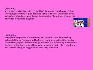 Question 5My product is attractive to the eye as it is all they same type of colour, I think the writing I have used is good as it is all in the same font. This makes it neat and makes the audience want to read the magazine. The priciple of thirds has helped me to make my magazine. Question 6Throughout the process of constructing this product I have developed my technical skills on Photoshop as I had never really been on it until we started the ancillary project. I learnt how to get rid of red eye, to cover up blemishes on the face, cutting things out and how to brighten pictures etc. I have also learnt how to make a blog on blogger which has all my work on it.