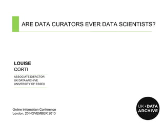 ARE DATA CURATORS EVER DATA SCIENTISTS?
………………………………………………………………………………………................................................................................................

LOUISE
CORTI
………………………………………….

ASSOCIATE DIERCTOR
UK DATA ARCHIVE
UNIVERSITY OF ESSEX
…………………………………….……

Online Information Conference
London, 20 NOVEMBER 2013

 