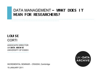 DATA MANAGEMENT  – WHAT DOES IT MEAN FOR RESEARCHERS? ………………………………………… .................................................................................................................................................... LOUISE   CORTI ……………………………………… . ASSOCIATE DIRECTOR UK  DATA ARCHIVE UNIVERSITY OF ESSEX ………………………………………… INCREMENTAL SEMINAR – CRASSH, Cambridge 19 JANUARY 2011 