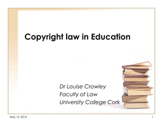 May 15, 2014 1
Copyright law in Education
Dr Louise Crowley
Faculty of Law
University College Cork
 