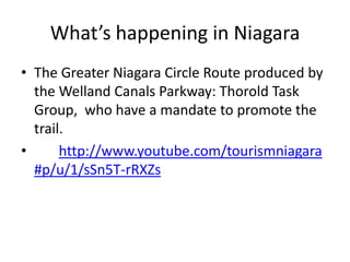 What’s happening in NiagaraThe Greater Niagara Circle Route produced by the Welland Canals Parkway: Thorold Task Group,  who have a mandate to promote the trail.         http://www.youtube.com/tourismniagara#p/u/1/sSn5T-rRXZs